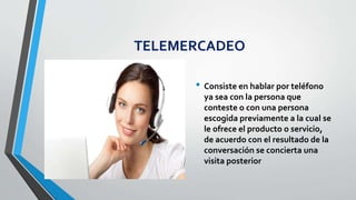 TELEMERCADEO
• Consiste en hablar por teléfono
ya sea con la persona que
conteste o con una persona
escogida previamente a la cual se
le ofrece el producto o servicio,
de acuerdo con el resultado de la
conversación se concierta una
visita posterior
 