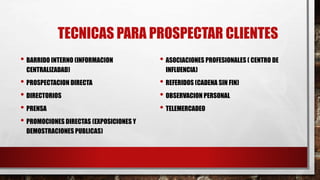 TECNICAS PARA PROSPECTAR CLIENTES
• BARRIDO INTERNO (INFORMACION
CENTRALIZADAD)
• PROSPECTACION DIRECTA
• DIRECTORIOS
• PRENSA
• PROMOCIONES DIRECTAS (EXPOSICIONES Y
DEMOSTRACIONES PUBLICAS)
• ASOCIACIONES PROFESIONALES ( CENTRO DE
INFLUENCIA)
• REFERIDOS (CADENA SIN FIN)
• OBSERVACION PERSONAL
• TELEMERCADEO
 
