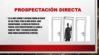 PROSPECTACIÓN DIRECTA
• ES LA MÁS COMÚN Y ANTIGUA FORMA DE VENTA
EN LAS PYMES, PERO LA MÁS DIFÍCIL, AQUÍ
ENCONTRAMOS LA VENTA DE PUERTA EN
PUERTA. ESTA PROSPECTACIÓN LA LLEVAS A
CABO EN “FRÍO” Y SE BASA EN DEFINIR
UNAS ZONAS GEOGRÁFICAS A VISITAR.
 