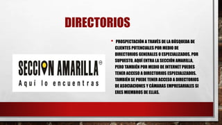 DIRECTORIOS
• PROSPECTACIÓN A TRAVÉS DE LA BÚSQUEDA DE
CLIENTES POTENCIALES POR MEDIO DE
DIRECTORIOS GENERALES O ESPECIALIZADOS. POR
SUPUESTO, AQUÍ ENTRA LA SECCIÓN AMARILLA,
PERO TAMBIÉN POR MEDIO DE INTERNET PUEDES
TENER ACCESO A DIRECTORIOS ESPECIALIZADOS.
TAMBIÉN SE PUEDE TENER ACCESO A DIRECTORIOS
DE ASOCIACIONES Y CÁMARAS EMPRESARIALES SI
ERES MIEMBROS DE ELLAS.
 