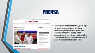 PRENSA
• Igual que la anterior técnica, pero aquí
te basas en anuncios de prensa y
revistas especializadas o generales,
aquellas en las que pueda estar
anunciándose tus clientes potenciales.
También se hace un barrido telefónico
para iniciar el contacto con ellos.
 