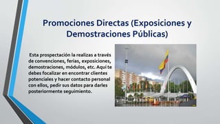 Promociones Directas (Exposiciones y
Demostraciones Públicas)
Esta prospectación la realizas a través
de convenciones, ferias, exposiciones,
demostraciones, módulos, etc. Aquí te
debes focalizar en encontrar clientes
potenciales y hacer contacto personal
con ellos, pedir sus datos para darles
posteriormente seguimiento.
 