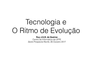 Tecnologia e
O Ritmo de Evolução
Ruy J.G.B. de Queiroz
Centro de Informática da UFPE
Sexto Prospecta Recife, 26 Outubro 2017
 