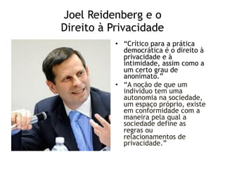 Joel Reidenberg e o 
Direito à Privacidade
• “Crítico para a prática
democrática é o direito à
privacidade e à
intimidade, assim como a
um certo grau de
anonimato.”
• “A noção de que um
indivíduo tem uma
autonomia na sociedade,
um espaço próprio, existe
em conformidade com a
maneira pela qual a
sociedade define as
regras ou
relacionamentos de
privacidade.”
 