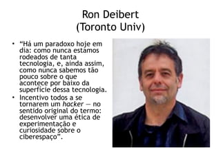 Ron Deibert 
(Toronto Univ)
• “Há um paradoxo hoje em
dia: como nunca estamos
rodeados de tanta
tecnologia, e, ainda assim,
como nunca sabemos tão
pouco sobre o que
acontece por baixo da
superfície dessa tecnologia.
• Incentivo todos a se
tornarem um hacker — no
sentido original do termo:
desenvolver uma ética de
experimentação e
curiosidade sobre o
ciberespaço”.
 