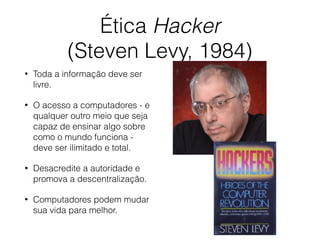 Ética Hacker
(Steven Levy, 1984)
• Toda a informação deve ser
livre.
• O acesso a computadores - e
qualquer outro meio que seja
capaz de ensinar algo sobre
como o mundo funciona -
deve ser ilimitado e total.
• Desacredite a autoridade e
promova a descentralização.
• Computadores podem mudar
sua vida para melhor.
 