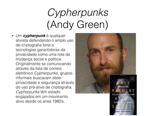 Cypherpunks
(Andy Green)
• Um cypherpunk é qualquer
ativista defendendo o amplo uso
de criptograﬁa forte e
tecnologias garantidoras da
privacidade como uma rota da
mudança social e política.
Originalmente se comunicando
através da lista de correio
eletrônico Cypherpunks, grupos
informais buscavam obter
privacidade e segurança através
do uso pró-ativo de criptograﬁa.
Cypherpunks têm estado
engajados em um movimento
ativo desde os anos 1980’s.
 