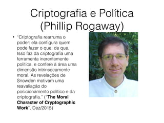 Criptograﬁa e Política
(Phillip Rogaway)
• “Criptograﬁa rearruma o
poder: ela conﬁgura quem
pode fazer o que, de que.
Isso faz da criptograﬁa uma
ferramenta inerentemente
política, e confere à área uma
dimensão intrinsecamente
moral. As revelações de
Snowden motivam uma
reavaliação do
posicionamento político e da
criptograﬁa.” (“The Moral
Character of Cryptographic
Work”, Dez/2015)
 