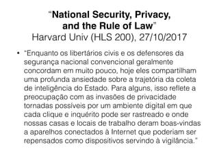 “National Security, Privacy,
and the Rule of Law”
Harvard Univ (HLS 200), 27/10/2017
• “Enquanto os libertários civis e os defensores da
segurança nacional convencional geralmente
concordam em muito pouco, hoje eles compartilham
uma profunda ansiedade sobre a trajetória da coleta
de inteligência do Estado. Para alguns, isso reﬂete a
preocupação com as invasões de privacidade
tornadas possíveis por um ambiente digital em que
cada clique e inquérito pode ser rastreado e onde
nossas casas e locais de trabalho deram boas-vindas
a aparelhos conectados à Internet que poderiam ser
repensados como dispositivos servindo à vigilância.”
 