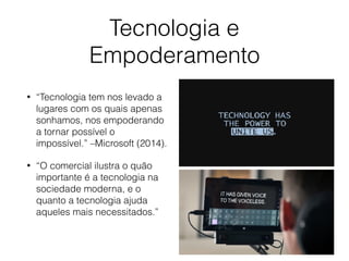 Tecnologia e
Empoderamento
• “Tecnologia tem nos levado a
lugares com os quais apenas
sonhamos, nos empoderando
a tornar possível o
impossível.” –Microsoft (2014).
• “O comercial ilustra o quão
importante é a tecnologia na
sociedade moderna, e o
quanto a tecnologia ajuda
aqueles mais necessitados.”
 
