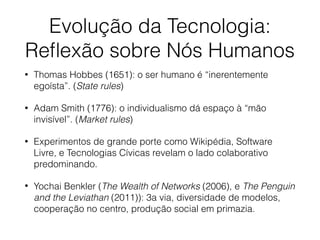 Evolução da Tecnologia:
Reﬂexão sobre Nós Humanos
• Thomas Hobbes (1651): o ser humano é “inerentemente
egoísta”. (State rules)
• Adam Smith (1776): o individualismo dá espaço à “mão
invisível”. (Market rules)
• Experimentos de grande porte como Wikipédia, Software
Livre, e Tecnologias Cívicas revelam o lado colaborativo
predominando.
• Yochai Benkler (The Wealth of Networks (2006), e The Penguin
and the Leviathan (2011)): 3a via, diversidade de modelos,
cooperação no centro, produção social em primazia.
 