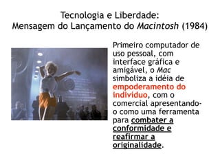 Tecnologia e Liberdade: 
Mensagem do Lançamento do Macintosh (1984)
Primeiro computador de
uso pessoal, com
interface gráfica e
amigável, o Mac
simboliza a idéia de
empoderamento do
indivíduo, com o
comercial apresentando-
o como uma ferramenta
para combater a
conformidade e
reafirmar a
originalidade.
 