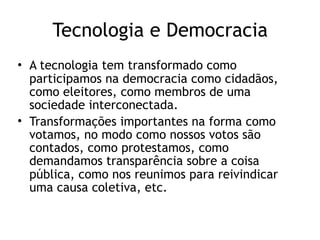 Tecnologia e Democracia
• A tecnologia tem transformado como
participamos na democracia como cidadãos,
como eleitores, como membros de uma
sociedade interconectada.
• Transformações importantes na forma como
votamos, no modo como nossos votos são
contados, como protestamos, como
demandamos transparência sobre a coisa
pública, como nos reunimos para reivindicar
uma causa coletiva, etc.
 