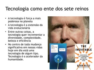 Tecnologia como ente dos sete reinos
• A tecnologia é força a mais
poderosa no planeta
• A tecnologia é a extensão da
vida evolucionária
• Entre outras coisas, a
tecnologia quer incrementar a
diversidade, complexidade,
beleza e eficiência
• No centro de toda mudança
significativa em nossas vidas
hoje em dia está uma
tecnologia de algum tipo.
Tecnologia é o acelerador da
humanidade.
 