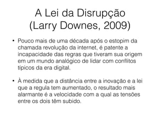 A Lei da Disrupção
(Larry Downes, 2009)
• Pouco mais de uma década após o estopim da
chamada revolução da internet, é patente a
incapacidade das regras que tiveram sua origem
em um mundo analógico de lidar com conﬂitos
típicos da era digital.
• À medida que a distância entre a inovação e a lei
que a regula tem aumentado, o resultado mais
alarmante é a velocidade com a qual as tensões
entre os dois têm subido.
 