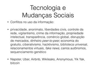Tecnologia e
Mudanças Sociais
• Conﬂitos no uso da informação:
• privacidade, anonimato, liberdades civis, controle da
rede, vigilantismo, crime da informação, propriedade
intelectual, transparência, comércio global, disrupção
de mercados, dinheiro peer-to-peer, economia do
gratuito, ciberativismo, hacktivismo, biblioteca universal,
relacionamentos virtuais, fake news, carros autônomos,
sequenciamento genético
• Napster, Uber, Airbnb, Wikileaks, Anonymous, Yik Yak,
bitcoin
 