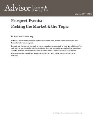 © 2015 Advisor Research Group Inc. | All Rights Reserved.
March 18th, 2015
Prospect Events:
Picking the Market & the Topic
Executive Summary
There are several counter-balancing elements to consider when planning your events for prospects.
These elements must be aligned.
The topic must be interesting enough to a large group, but narrow enough to generate real interest. The
topic must be represented honestly to attract attendees, but with excitement and intrigue to get them
to attend. You must engage with strangers (prospects) without alienating your existing clientele.
The only way to see yourself successfully through this process is to plan properly so you can act
decisively.
 