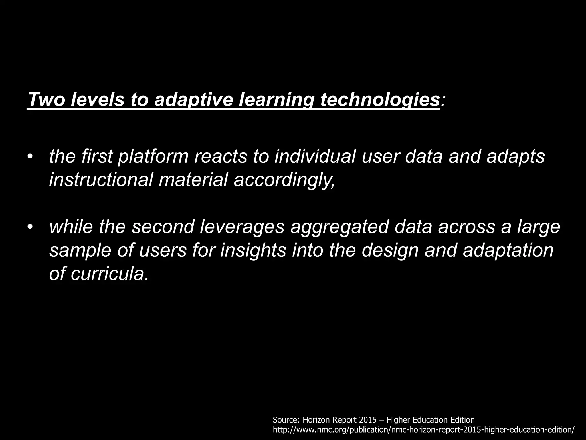 Two levels to adaptive learning technologies:
• the first platform reacts to individual user data and adapts
instructional material accordingly,
• while the second leverages aggregated data across a large
sample of users for insights into the design and adaptation
of curricula.
Source: Horizon Report 2015 – Higher Education Edition
http://www.nmc.org/publication/nmc-horizon-report-2015-higher-education-edition/
 