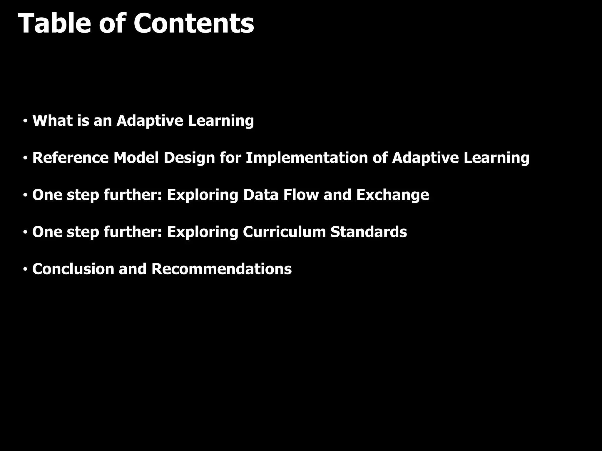 Table of Contents
• What is an Adaptive Learning
• Reference Model Design for Implementation of Adaptive Learning
• One step further: Exploring Data Flow and Exchange
• One step further: Exploring Curriculum Standards
• Conclusion and Recommendations
 