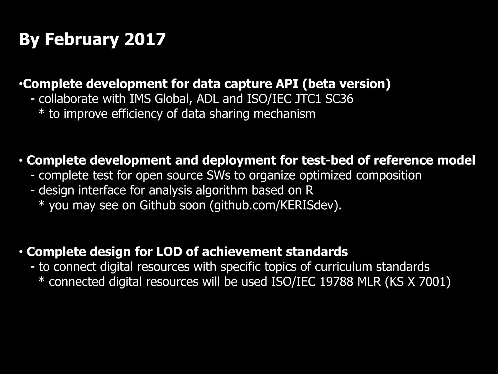 •Complete development for data capture API (beta version)
- collaborate with IMS Global, ADL and ISO/IEC JTC1 SC36
* to improve efficiency of data sharing mechanism
• Complete development and deployment for test-bed of reference model
- complete test for open source SWs to organize optimized composition
- design interface for analysis algorithm based on R
* you may see on Github soon (github.com/KERISdev).
• Complete design for LOD of achievement standards
- to connect digital resources with specific topics of curriculum standards
* connected digital resources will be used ISO/IEC 19788 MLR (KS X 7001)
By February 2017
 