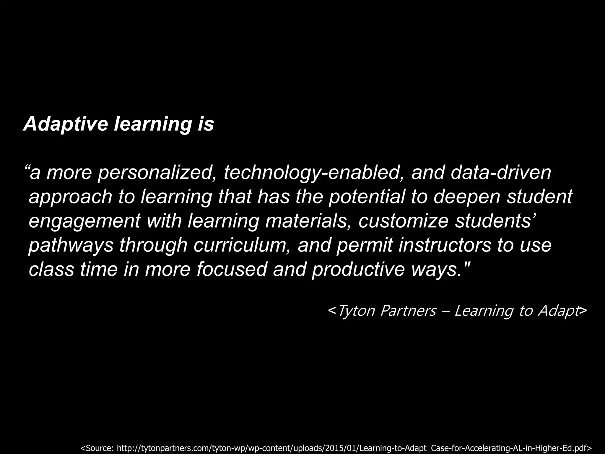 Adaptive learning is
“a more personalized, technology-enabled, and data-driven
approach to learning that has the potential to deepen student
engagement with learning materials, customize students’
pathways through curriculum, and permit instructors to use
class time in more focused and productive ways."
<Tyton Partners – Learning to Adapt>
<Source: http://tytonpartners.com/tyton-wp/wp-content/uploads/2015/01/Learning-to-Adapt_Case-for-Accelerating-AL-in-Higher-Ed.pdf>
 