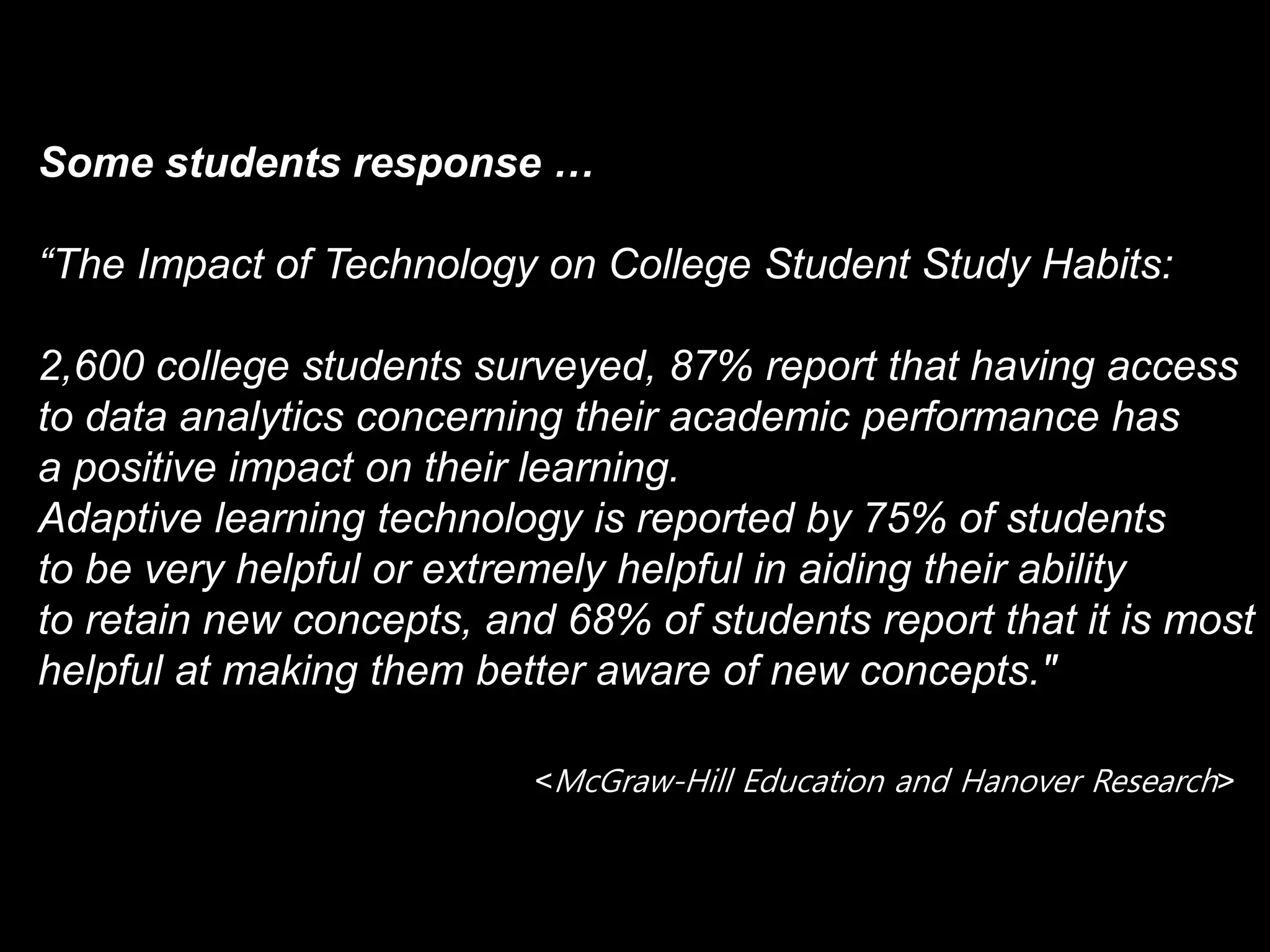 Some students response …
“The Impact of Technology on College Student Study Habits:
2,600 college students surveyed, 87% report that having access
to data analytics concerning their academic performance has
a positive impact on their learning.
Adaptive learning technology is reported by 75% of students
to be very helpful or extremely helpful in aiding their ability
to retain new concepts, and 68% of students report that it is most
helpful at making them better aware of new concepts."
<McGraw-Hill Education and Hanover Research>
 