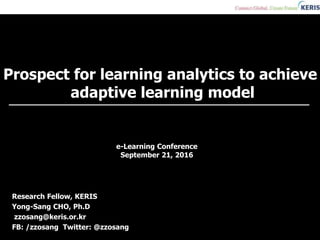 Prospect for learning analytics to achieve
adaptive learning model
Research Fellow, KERIS
Yong-Sang CHO, Ph.D
zzosang@keris.or.kr
FB: /zzosang Twitter: @zzosang
e-Learning Conference
September 21, 2016
 