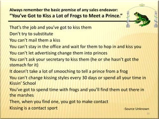 Methods of ProspectingPERSONAL OBSERVATIONFRIENDS & ACQUIANTANCESDIRECT MAILCENTER-OF-INFLUENCE’S LEADSREFERRED LEADS(Endless Chain)COLD CANVASSSEMINARS/WORKSHOPSSUSPECTSNEWCONTACTSFOLLOW-UPCONTACTSCASESOPENEDCLOSINGINTERVIEWSSALESCOMMISSIONS: 	$ ____________19