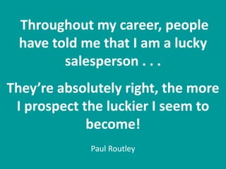Throughout my career, people
have told me that I am a lucky
salesperson . . .
They’re absolutely right, the more
I prospect the luckier I seem to
become!
Paul Routley
 