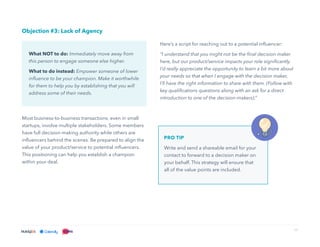 17
Objection #3: Lack of Agency
Most business-to-business transactions, even in small
startups, involve multiple stakeholders. Some members
have full decision-making authority while others are
influencers behind the scenes. Be prepared to align the
value of your product/service to potential influencers.
This positioning can help you establish a champion
within your deal.
Here’s a script for reaching out to a potential influencer:
“I understand that you might not be the final decision maker
here, but our product/service impacts your role significantly.
I’d really appreciate the opportunity to learn a bit more about
your needs so that when I engage with the decision maker,
I’ll have the right information to share with them. (Follow with
key qualifications questions along with an ask for a direct
introduction to one of the decision-makers).”
What NOT to do: Immediately move away from
this person to engage someone else higher.
What to do instead: Empower someone of lower
influence to be your champion. Make it worthwhile
for them to help you by establishing that you will
address some of their needs.
PRO TIP
Write and send a shareable email for your
contact to forward to a decision maker on
your behalf. This strategy will ensure that
all of the value points are included.
 