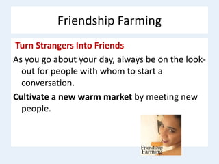 Friendship Farming
Turn Strangers Into Friends
As you go about your day, always be on the look-
out for people with whom to start a
conversation.
Cultivate a new warm market by meeting new
people.
 