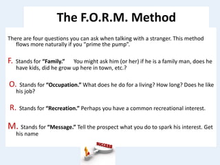 The F.O.R.M. Method
There are four questions you can ask when talking with a stranger. This method
flows more naturally if you “prime the pump”.
F. Stands for “Family.” You might ask him (or her) if he is a family man, does he
have kids, did he grow up here in town, etc.?
O. Stands for “Occupation.” What does he do for a living? How long? Does he like
his job?
R. Stands for “Recreation.” Perhaps you have a common recreational interest.
M. Stands for “Message.” Tell the prospect what you do to spark his interest. Get
his name
 