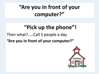 “Are you in front of your
computer?”
“Pick up the phone”!
Then what?.....Call 5 people a day
“Are you in front of your computer?”
 