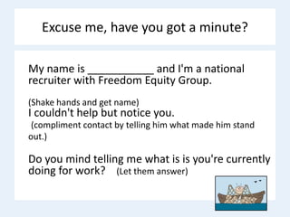 Excuse me, have you got a minute?
My name is ___________ and I'm a national
recruiter with Freedom Equity Group.
(Shake hands and get name)
I couldn't help but notice you.
(compliment contact by telling him what made him stand
out.)
Do you mind telling me what is is you're currently
doing for work? (Let them answer)
 