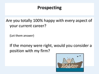 Prospecting
Are you totally 100% happy with every aspect of
your current career?
(Let them answer)
If the money were right, would you consider a
position with my firm?
 