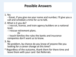 Possible Answers
1. Yes
- Great, if you give me your name and number, I'll give you a
call and schedule a time for us to talk.
2. What is it you do?
- I recruit, license, and train agency builders on a national
level.
- I rescue retirement plans.
Or
- I teach families the rules the banks and insurance
companies don't want us to know.
3. No
No problem, by chance do you know of anyone like you
looking for a career change at this time?
* Regardless of the outcome, thank them for there time and
leave them with your card Get Referrals.
 
