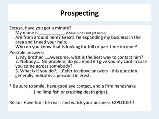 Prospecting
Excuse, have you got a minute?
My name is __________. (Shake hands and get name)
Are from around here? Great! I'm expanding my business in the
area and I need your help.
Who do you know that is looking for full or part time income?
Possible answers:
1. My brother. ….Awesome, what is the best way to contact him?
2. Nobody…..No problem, do you mind if I give you my card in case
you come across somebody?
3. What is it you do?.....Refer to above answers - this question
generally indicates a personal interest.
* Be sure to smile, have good eye contact, and a firm handshake
( no limp fish or crushing death grips).
Relax - Have fun - be real - and watch your business EXPLODE!!!
 
