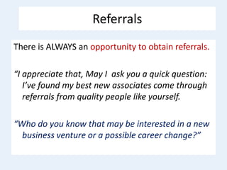 Referrals
There is ALWAYS an opportunity to obtain referrals.
“I appreciate that, May I ask you a quick question:
I’ve found my best new associates come through
referrals from quality people like yourself.
“Who do you know that may be interested in a new
business venture or a possible career change?”
 
