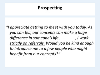 Prospecting
“I appreciate getting to meet with you today. As
you can tell, our concepts can make a huge
difference in someone’s life._______, I work
strictly on referrals. Would you be kind enough
to introduce me to a few people who might
benefit from our concepts?”
 