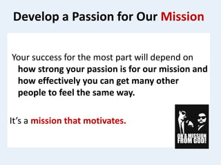 Develop a Passion for Our Mission
Your success for the most part will depend on
how strong your passion is for our mission and
how effectively you can get many other
people to feel the same way.
It’s a mission that motivates.
 