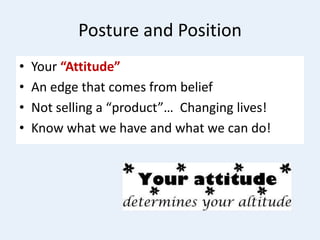 Posture and Position
• Your “Attitude”
• An edge that comes from belief
• Not selling a “product”… Changing lives!
• Know what we have and what we can do!
 