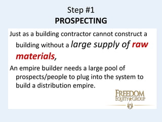 Step #1
PROSPECTING
Just as a building contractor cannot construct a
building without a large supply of raw
materials,
An empire builder needs a large pool of
prospects/people to plug into the system to
build a distribution empire.
 