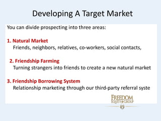 Developing A Target Market
You can divide prospecting into three areas:
1. Natural Market
Friends, neighbors, relatives, co-workers, social contacts,
2. Friendship Farming
Turning strangers into friends to create a new natural market
3. Friendship Borrowing System
Relationship marketing through our third-party referral syste
 