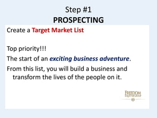 Step #1
PROSPECTING
Create a Target Market List
Top priority!!!
The start of an exciting business adventure.
From this list, you will build a business and
transform the lives of the people on it.
 