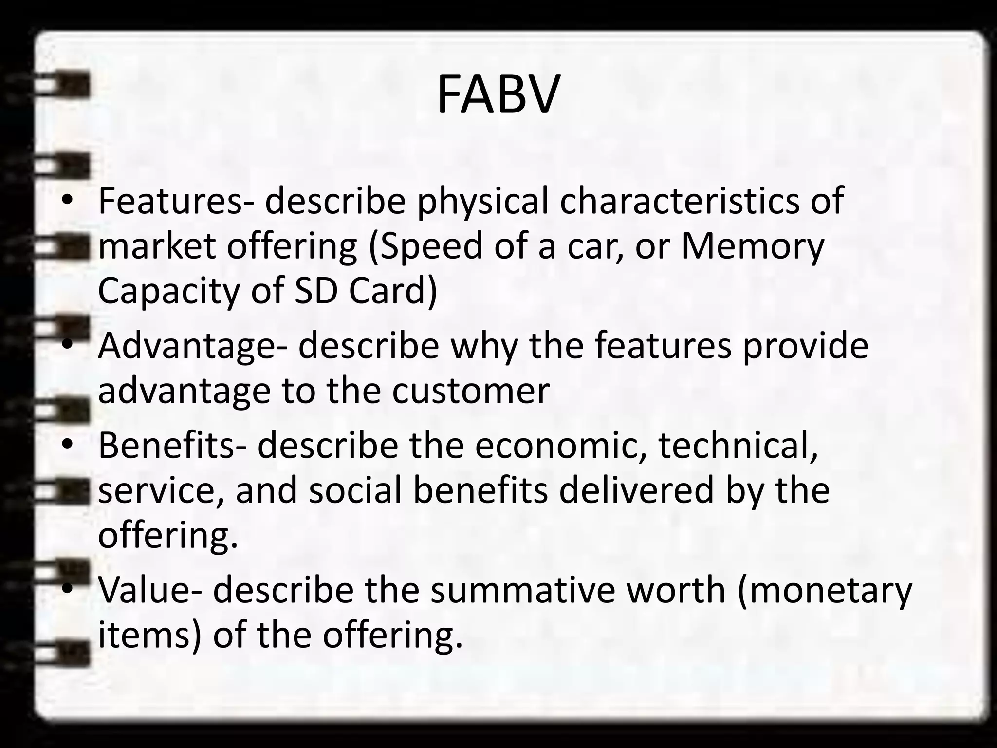 FABV
• Features- describe physical characteristics of
market offering (Speed of a car, or Memory
Capacity of SD Card)
• Advantage- describe why the features provide
advantage to the customer
• Benefits- describe the economic, technical,
service, and social benefits delivered by the
offering.
• Value- describe the summative worth (monetary
items) of the offering.
 