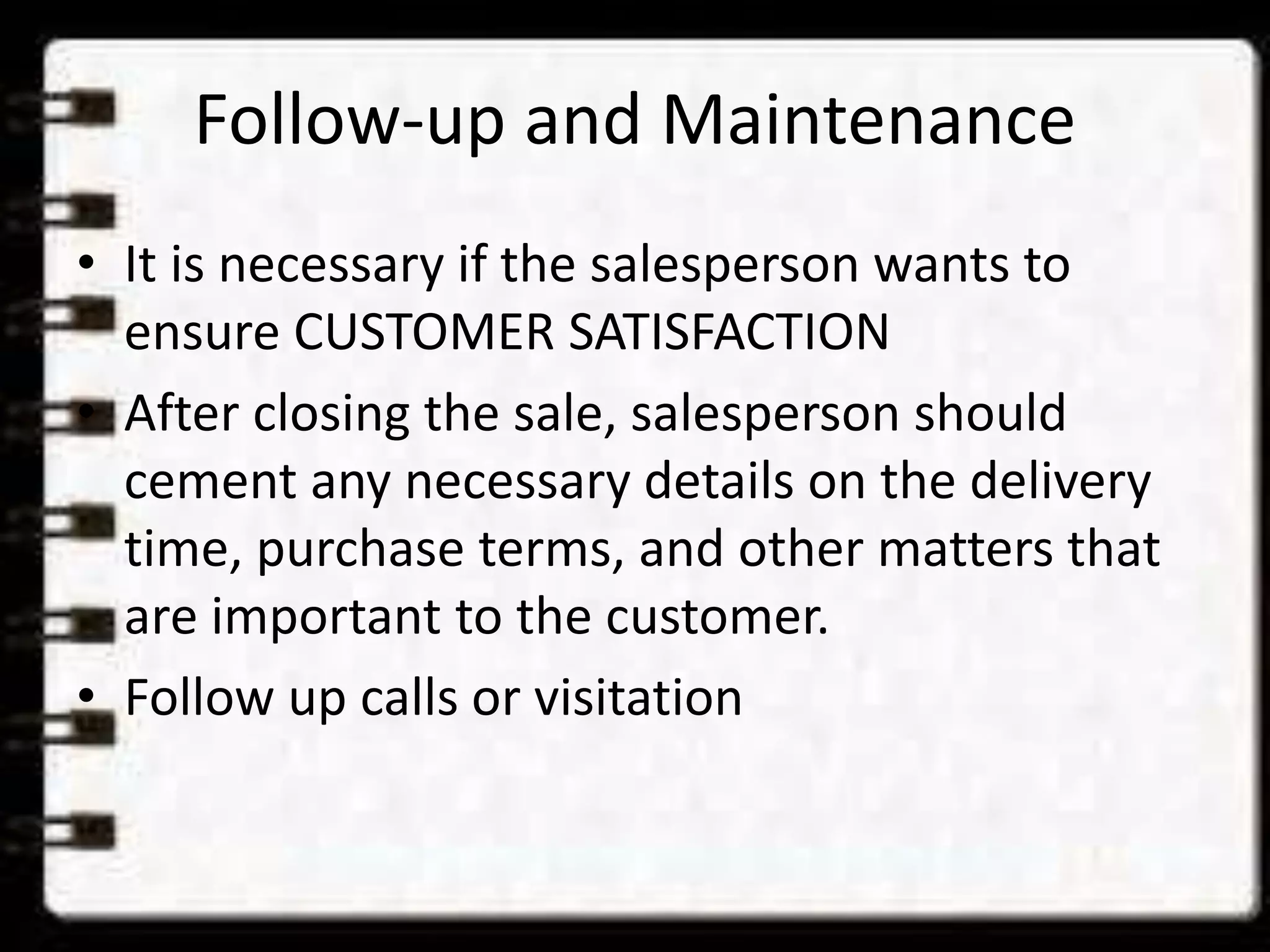 Follow-up and Maintenance
• It is necessary if the salesperson wants to
ensure CUSTOMER SATISFACTION
• After closing the sale, salesperson should
cement any necessary details on the delivery
time, purchase terms, and other matters that
are important to the customer.
• Follow up calls or visitation
 