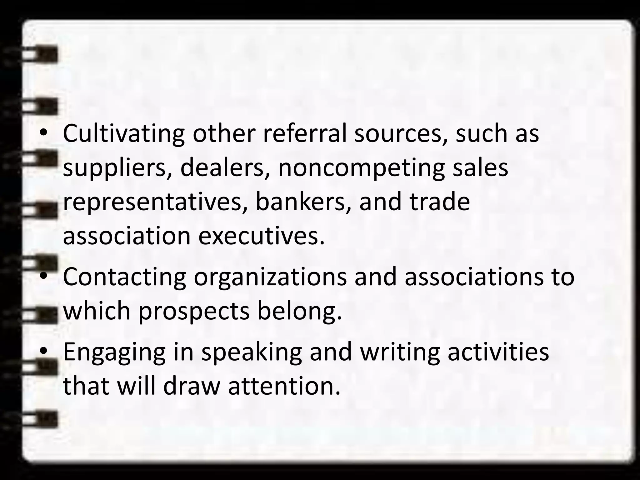 • Cultivating other referral sources, such as
suppliers, dealers, noncompeting sales
representatives, bankers, and trade
association executives.
• Contacting organizations and associations to
which prospects belong.
• Engaging in speaking and writing activities
that will draw attention.
 