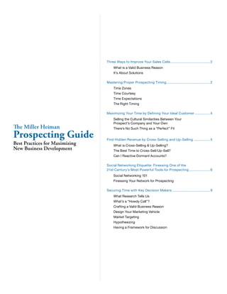 Three Ways to Improve Your Sales Calls ....................................... 2
                                     What is a Valid Business Reason
                                     It’s About Solutions

                                Mastering Proper Prospecting Timing ........................................... 2
                                     Time Zones
                                     Time Courtesy
                                     Time Expectations
                                     The Right Timing

                                Maximizing Your Time by Defining Your Ideal Customer ............... 4
                                     Selling the Cultural Similarities Between Your
                                     Prospect’s Company and Your Own
The Miller Heiman                    There’s No Such Thing as a “Perfect” Fit

Prospecting Guide               Find Hidden Revenue by Cross-Selling and Up-Selling ................ 5
Best Practices for Maximizing        What is Cross-Selling & Up-Selling?
New Business Development             The Best Time to Cross-Sell/Up-Sell?
                                     Can I Reactive Dormant Accounts?

                                Social Networking Etiquette: Finessing One of the
                                21st Century’s Most Powerful Tools for Prospecting ..................... 6
                                     Social Networking 101
                                     Finessing Your Network for Prospecting

                                Securing Time with Key Decision Makers ..................................... 9
                                     What Research Tells Us
                                     What’s a “Howdy Call”?
                                     Crafting a Valid Business Reason
                                     Design Your Marketing Vehicle
                                     Market Targeting
                                     Hypothesizing
                                     Having a Framework for Discussion
 