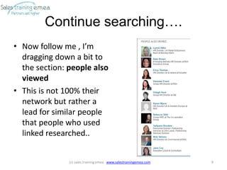 Continue searching….
• Now follow me , I’m
  dragging down a bit to
  the section: people also
  viewed
• This is not 100% their
  network but rather a
  lead for similar people
  that people who used
  linked researched..


               (c) sales training emea www.salestrainingemea.com   9
 