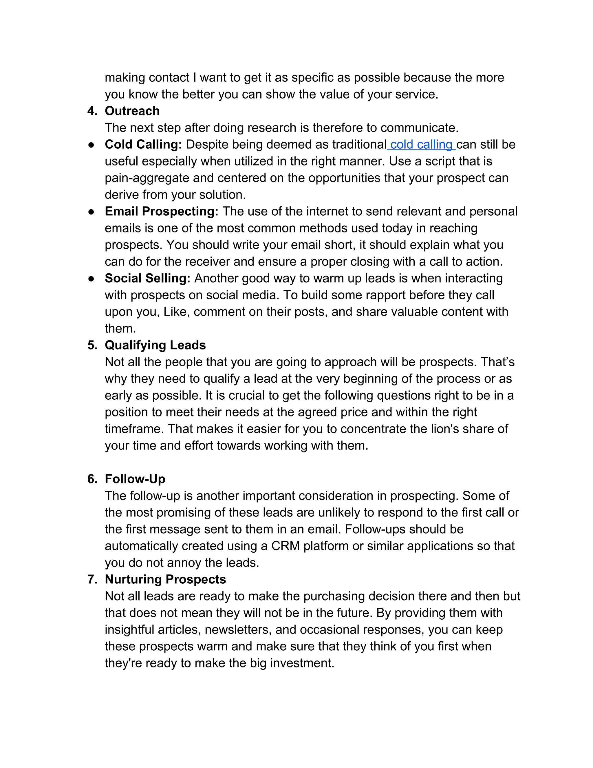 making contact I want to get it as specific as possible because the more
you know the better you can show the value of your service.
4. Outreach
The next step after doing research is therefore to communicate.
● Cold Calling: Despite being deemed as traditional cold calling can still be
useful especially when utilized in the right manner. Use a script that is
pain-aggregate and centered on the opportunities that your prospect can
derive from your solution.
● Email Prospecting: The use of the internet to send relevant and personal
emails is one of the most common methods used today in reaching
prospects. You should write your email short, it should explain what you
can do for the receiver and ensure a proper closing with a call to action.
● Social Selling: Another good way to warm up leads is when interacting
with prospects on social media. To build some rapport before they call
upon you, Like, comment on their posts, and share valuable content with
them.
5. Qualifying Leads
Not all the people that you are going to approach will be prospects. That’s
why they need to qualify a lead at the very beginning of the process or as
early as possible. It is crucial to get the following questions right to be in a
position to meet their needs at the agreed price and within the right
timeframe. That makes it easier for you to concentrate the lion's share of
your time and effort towards working with them.
6. Follow-Up
The follow-up is another important consideration in prospecting. Some of
the most promising of these leads are unlikely to respond to the first call or
the first message sent to them in an email. Follow-ups should be
automatically created using a CRM platform or similar applications so that
you do not annoy the leads.
7. Nurturing Prospects
Not all leads are ready to make the purchasing decision there and then but
that does not mean they will not be in the future. By providing them with
insightful articles, newsletters, and occasional responses, you can keep
these prospects warm and make sure that they think of you first when
they're ready to make the big investment.
 